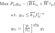 \begin{displaymath} \begin{array}{c} \mbox{Max }P_{1i} y_{1i} -(\overline R \,\overline k _{1i} +\overline W \,l_{1i} )\\ \ \par \mbox{s.t. }y_{1i} \le \overline k _{1i}^\alpha l_{1i}^{1-\alpha } \\ \ \par y_{1i} =\left[ {\frac{\overline P _1}{P_{1i} }} \right]^{\frac{1}{1-\theta}}y_1 \end{array}\end{displaymath}