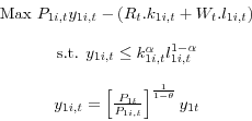 \begin{displaymath} \begin{array}{c} \mbox{Max } P_{1i,t} y_{1i,t} -(R_t .k_{1i,t} +W_t .l_{1i,t} ) \\ \ \par \mbox{s.t. } y_{1i,t} \le k_{1i,t}^\alpha l_{1i,t}^{1-\alpha } \\ \ \par y_{1i,t} =\left[ {\frac{P_{1t} }{P_{1i,t} }} \right]^{\frac{1}{1-\theta}}y_{1t} \end{array}\end{displaymath}
