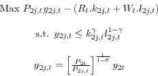 \begin{displaymath} \begin{array}{c} \mbox{Max } P_{2j,t} y_{2j,t} -(R_t .k_{2j,t} +W_t .l_{2j,t} )\\ \ \mbox{s.t. } y_{2j,t} \le k_{2j,t}^\gamma l_{2j,t}^{1-\gamma }\\ \ y_{2j,t} =\left[ {\frac{P_{2t} }{P_{2j,t} }} \right]^{\frac{1}{1-\theta }}y_{2t} \end{array}\end{displaymath}