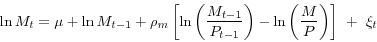 \begin{displaymath} \ln M_t =\mu +\ln M_{t-1} +\rho _m \left[ {\ln \left( {\frac{M_{t-1} }{P_{t-1} }} \right)-\ln \left( {\frac{M}{P}} \right)} \right]\,\,+\,\,\xi _t \end{displaymath}