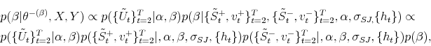 \begin{multline*} p(\beta\vert\theta^{-(\beta)},X,Y)\propto p(\{\tilde{U}_{t}\}_{t=2}^{T}% \vert\alpha,\beta)p(\beta\vert\{\tilde{S}_{t}^{+},v_{t}^{+}\}_{t=2}^{T},\{\tilde {S}_{t}^{-},v_{t}^{-}\}_{t=2}^{T},\alpha,\sigma_{SJ,}\{h_{t}\})\propto\ p(\{\tilde{U}_{t}\}_{t=2}^{T}\vert\alpha,\beta)p(\{\tilde{S}_{t}^{+},v_{t}% ^{+}\}_{t=2}^{T}\vert,\alpha,\beta,\sigma_{SJ},\{h_{t}\})p(\{\tilde{S}_{t}% ^{-},v_{t}^{-}\}_{t=2}^{T}\vert,\alpha,\beta,\sigma_{SJ},\{h_{t}\})p(\beta), \end{multline*}