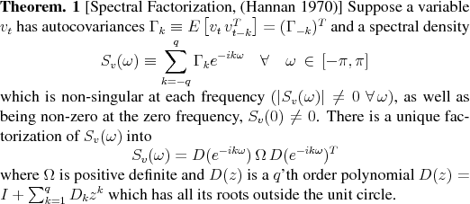 \begin{theorem}[Spectral Factorization, \cite{Hannan:1970:timeseriesbook}] Supp... ..._{k=1}^q D_k z^k$ which has all its roots outside the unit circle. \end{theorem}