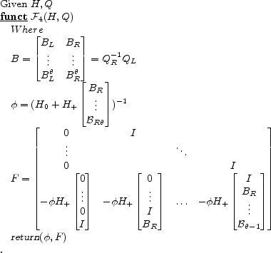 \begin{program} % latex2html id marker 514\mbox{Given $H, Q$} \FUNCT \mathcal{F}_{\ref{alg:inhomog}} (H,Q) Where B= \begin{bmatrix}B_L&B_R \vdots&\vdots B_L^\theta&B_R^\theta \end{bmatrix}= Q_R^{-1} Q_L \par \phi= (H_0 + H_+ \begin{bmatrix}B_R \vdots \mathcal{B}_{R\theta} \end{bmatrix})^{-1} F=\begin{bmatrix}0&I \vdots&&\ddots 0&&&I -\phi H_+\begin{bmatrix}0 \vdots 0 I \end{bmatrix}&-\phi H_+\begin{bmatrix}0 \vdots I B_R \end{bmatrix}&\ldots&-\phi H_+\begin{bmatrix}I B_R \vdots \mathcal{B}_{\theta-1} \end{bmatrix}\end{bmatrix}\vert return\vert (\phi,F) \ENDFUNCT \end{program}