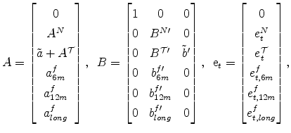 \displaystyle A=\left[\begin{matrix}0\\ A^N \\ \tilde{a} + A^{\cal T}\\ a^f_{6m}\\ a^f_{12m}\\ a^f_{long}\end{matrix}\right], \,\,\, B = \left[\begin{matrix}1 & 0 & 0 \\ 0 & B^{N\prime} & 0 \\ 0 & B^{\cal T \prime} & \tilde{b}^{\prime} \\ 0 & b^{f \prime}_{6m} & 0 \\ 0 & b^{f\prime}_{12m} & 0 \\ 0 & b^{f \prime}_{long} & 0 \end{matrix}\right],\,\,\, {\rm e}_t=\left[\begin{matrix}0\\ e^N_{t} \\ e^{\cal T}_{t}\\ e^f_{t,6m}\\ e^f_{t,12m}\\ e^f_{t,long}\end{matrix}\right],