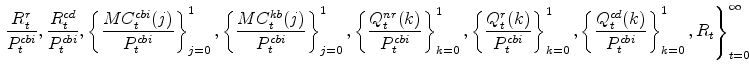 \displaystyle \left. \frac{R^{r}_{t}}{P^{cbi}_{t}}, \frac{R^{cd}_{t}}{% P^{cbi}_{t}}, \left\{\frac{MC^{cbi}_{t}(j)}{P^{cbi}_{t}}\right\}_{j=0}^{1} % , \left\{\frac{MC^{kb}_{t}(j)}{P^{cbi}_{t}}\right\}_{j=0}^{1} , \left\{% \frac{Q^{nr}_{t}(k)}{P^{cbi}_{t}}\right\}_{k=0}^{1} , \left\{\frac{% Q^{r}_{t}(k)}{P^{cbi}_{t}}\right\}_{k=0}^{1} , \left\{\frac{Q^{cd}_{t}(k)% }{P^{cbi}_{t}}\right\}_{k=0}^{1} ,R_{t} \right\}_{t=0}^{\infty}