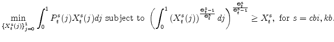 \displaystyle \min_{\left\{ X_{t}^{s}(j)\right\} _{j=0}^{1}} \int_{0}^{1}P_{t}^{s}(j)X_{t}^{s}(j)dj\mathrm{\ subject \ to \ } \left( \int_{0}^{1}\left(X_{t}^{s}(j)\right)^{\frac{\Theta^{s}_{t}-1} {% \Theta^{s}_{t}}}dj\right)^{\frac{\Theta^{s}_{t} } {\Theta^{s}_{t}-1}} \geq X^{s}_{t},\ \mathrm{for} \ s=cbi,kb.