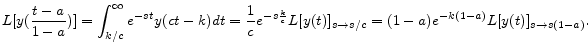 \displaystyle L[y(\frac{t-a}{1-a})]=\int_{k/c}^{\infty }e^{-st}y(ct-k)dt=\frac{1}{c}e^{-s\frac{k}{c}}L[y(t)]_{s\rightarrow s/c}=(1-a)e^{-k(1-a)}L[y(t)]_{s\rightarrow s(1-a)} . 