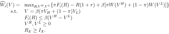 \begin{displaymath}\begin{array}{rl} \widehat{W}_{i}(V) = & \max_{R,V^{H},V^{L}} \{ \pi F_{i}(R) - R (1+r) + \beta [\pi W(V^{H}) + (1-\pi) W(V^{L})]\} \\ \mbox{s.t. } & V = \beta(\pi V_H + (1-\pi) V_L) \\ & F_{i}(R) \leq \beta (V^{H} - V^{L}) \\ & V^{H},V^{L} \geq 0 \\ & R_{E} \geq I_{X}. \end{array}\end{displaymath}