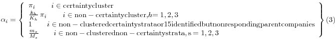 \displaystyle \mathop{\alpha }\nolimits_{i} =\left\{\begin{array}{l} {\mathop{\pi }\nolimits_{i} \qquad i\in {\rm certainty cluster}{\rm }} \\ {\frac{k_{h} }{K_{h} } \mathop{\pi }\nolimits_{i} \qquad i\in {\rm non-certainty cluster, }h{\rm =1,2,3}} \\ {1\qquad i\in {\rm non-clustered certainty strata or 15 identified but nonresponding parent companies}} \\ {\frac{m_{s} }{M_{s} } \qquad i\in {\rm non-clustered non-certainty strata, s=1,2,3}} \end{array}\right\} (3)