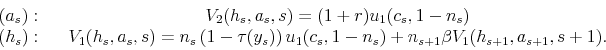 \begin{displaymath} \begin{array}{cccc} (a_{s}): & & V_{2}(h_{s},a_{s},s)=(1+r)u_{1}(c_{s},1-n_{s})\ (h_{s}): & & V_{1}(h_{s},a_{s},s)=n_{s}\left(1-\tau(y_{s})\right)u_{1}(c_{s},1-n_{s})+n_{s+1}\beta V_{1}(h_{s+1},a_{s+1},s+1). \end{array}\end{displaymath}