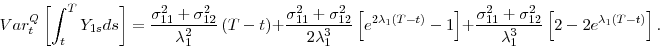 \begin{displaymath} Var_{t}^{Q}\left[ \int_{t}^{T}Y_{1s}ds\right] =\frac{\sigma _{11}^{2}+\sigma _{12}^{2}}{\lambda _{1}^{2}}\left( T-t\right) +\frac{\sigma _{11}^{2}+\sigma _{12}^{2}}{2\lambda _{1}^{3}}\left[ e^{2\lambda _{1}(T-t)}-1\right] +\frac{ \sigma _{11}^{2}+\sigma _{12}^{2}}{\lambda _{1}^{3}}\left[ 2-2e^{\lambda _{1}(T-t)}\right] . \end{displaymath}