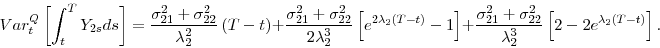 \begin{displaymath} Var_{t}^{Q}\left[ \int_{t}^{T}Y_{2s}ds\right] =\frac{\sigma _{21}^{2}+\sigma _{22}^{2}}{\lambda _{2}^{2}}\left( T-t\right) +\frac{\sigma _{21}^{2}+\sigma _{22}^{2}}{2\lambda _{2}^{3}}\left[ e^{2\lambda _{2}(T-t)}-1\right] +\frac{ \sigma _{21}^{2}+\sigma _{22}^{2}}{\lambda _{2}^{3}}\left[ 2-2e^{\lambda _{2}(T-t)}\right] . \end{displaymath}