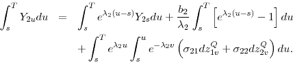 \begin{eqnarray*} \int_{s}^{T}Y_{2u}du &=&\int_{s}^{T}e^{\lambda _{2}(u-s)}Y_{2s}du+\frac{b_{2} }{\lambda _{2}}\int_{s}^{T}\left[ e^{\lambda _{2}(u-s)}-1\right] du \ &&+\int_{s}^{T}e^{\lambda _{2}u}\int_{s}^{u}e^{-\lambda _{2}v}\left( \sigma _{21}dz_{1v}^{Q}+\sigma _{22}dz_{2v}^{Q}\right) du. \end{eqnarray*}