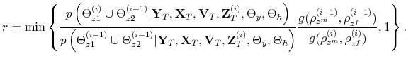 \displaystyle r = \min \left\{ \frac{p\left(\Theta_{z1}^{(i)} \cup \Theta_{z2}^{(i-1)}\vert\mathbf{Y}_{T},\mathbf{X}_{T},\mathbf{V}_{T},\mathbf{Z}_T^{(i)},\Theta_y,\Theta_h\right)}{p\left(\Theta_{z1}^{(i-1)} \cup \Theta_{z2}^{(i-1)}\vert\mathbf{Y}_{T},\mathbf{X}_{T},\mathbf{V}_{T},\mathbf{Z}_T^{(i)},\Theta_y,\Theta_h\right)}\frac{g(\rho_{z^m}^{(i-1)},\rho_{z^f}^{(i-1)})}{g(\rho_{z^m}^{(i)},\rho_{z^f}^{(i)})},1 \right\}.