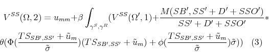 \begin{multline} V^{SS}(\Omega,2) = u_{mm} + \beta \int_{\gamma^S,\gamma^R} (V^{SS}(\Omega',1)+ \frac{M(SB',SS'+D'+SSO')}{SS'+D'+SSO'}* \ \theta(\Phi(\frac{TS_{SB',SS'}+\tilde{u}_m}{ \tilde{\sigma}}) (TS_{SB',SS'}+\tilde{u}_m)+ \phi(\frac{TS_{SB',SS'}+\tilde{u}_m}{\tilde{\sigma}})\tilde{\sigma})) \end{multline}