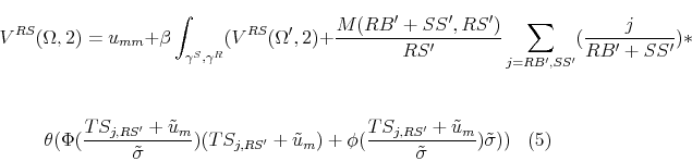 \begin{multline} V^{RS}(\Omega,2) = u_{mm} + \beta \int_{\gamma^S,\gamma^R}(V^{RS}(\Omega',2)+ \frac{M(RB'+SS',RS')}{RS'} \sum_{j=RB',SS'} (\frac{j}{RB'+SS'}) * \\ \ \theta(\Phi(\frac{TS_{j,RS'}+\tilde{u}_m}{ \tilde{\sigma}}) (TS_{j,RS'}+\tilde{u}_m)+ \phi(\frac{TS_{j,RS'}+\tilde{u}_m}{\tilde{\sigma}})\tilde{\sigma})) \end{multline}