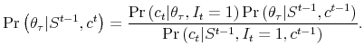 \displaystyle \Pr \left( \theta _{\tau }\vert S^{t-1},c^{t}\right) =\frac{\Pr \left( c_{t}\vert\theta _{\tau },I_{t}=1\right) \Pr \left( \theta _{\tau }\vert S^{t-1},c^{t-1}\right) }{\Pr \left( c_{t}\vert S^{t-1},I_{t}=1,c^{t-1}\right) }.