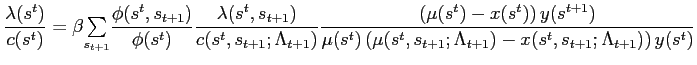 $\displaystyle \frac{\lambda(s^{t})}{c(s^{t})}=\beta {\textstyle\sum\limits_{s_{t+1}}} \frac{\phi(s^{t},s_{t+1})}{\phi(s^{t})}\frac{\lambda(s^{t},s_{t+1})} {c(s^{t},s_{t+1};\Lambda_{t+1})}\frac{\left( \mu(s^{t})-x(s^{t})\right) y(s^{t+1})}{\mu(s^{t})\left( \mu(s^{t},s_{t+1};\Lambda_{t+1})-x(s^{t} ,s_{t+1};\Lambda_{t+1})\right) y(s^{t})}$