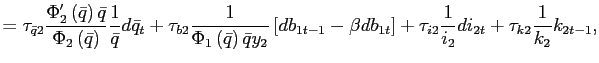 $\displaystyle =\tau_{\bar{q}2}\frac{\Phi_{2}^{\prime}\left( \bar{q}\right) \bar{q}}{\Phi_{2}\left( \bar{q}\right) }\frac{1}{\bar{q} }d\bar{q}_{t}+\tau_{b2}\frac{1}{\Phi_{1}\left( \bar{q}\right) \bar{q}y_{2} }\left[ db_{1t-1}-\beta db_{1t}\right] +\tau_{i2}\frac{1}{i_{2}}di_{2t} +\tau_{k2}\frac{1}{k_{2}}k_{2t-1},$