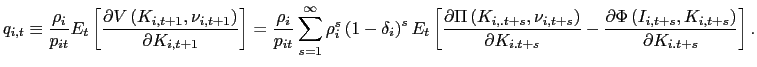 $\displaystyle q_{i,t}\equiv\frac{\rho_{i}}{p_{it}}E_{t}\left[ \frac{\partial V\left( K_{i,t+1},\nu_{i,t+1}\right) }{\partial K_{i,t+1}}\right] =\frac{\rho_{i} }{p_{it}}\sum_{s=1}^{\infty}\rho_{i}^{s}\left( 1-\delta_{i}\right) ^{s} E_{t}\left[ \frac{\partial\Pi\left( K_{i,.t+s},\nu_{i,t+s}\right) }{\partial K_{i.t+s}}-\frac{\partial\Phi\left( I_{i,t+s},K_{i,t+s}\right) }{\partial K_{i.t+s}}\right] . $