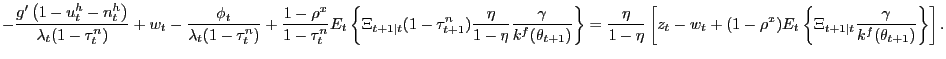 $\displaystyle {\scriptsize -\frac{g^{\prime}\left( 1-u_{t}^{h}-n_{t}^{h}\right) } {\lambda_{t}(1-\tau_{t}^{n})}+w_{t}-\frac{\phi_{t}}{\lambda_{t}(1-\tau_{t} ^{n})}+\frac{1-\rho^{x}}{1-\tau_{t}^{n}}E_{t}\left\{ \Xi_{t+1\vert t}(1-\tau _{t+1}^{n})\frac{\eta}{1-\eta}\frac{\gamma}{k^{f}(\theta_{t+1})}\right\} =\frac{\eta}{1-\eta}\left[ z_{t}-w_{t}+(1-\rho^{x})E_{t}\left\{ \Xi _{t+1\vert t}\frac{\gamma}{k^{f}(\theta_{t+1})}\right\} \right] .}$