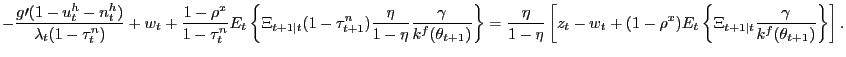 $\displaystyle {\scriptsize -\frac{g\prime(1-u_{t}^{h}-n_{t}^{h})}{\lambda_{t}(1-\tau_{t} ^{n})}+w_{t}+\frac{1-\rho^{x}}{1-\tau_{t}^{n}}E_{t}\left\{ \Xi_{t+1\vert t} (1-\tau_{t+1}^{n})\frac{\eta}{1-\eta}\frac{\gamma}{k^{f}(\theta_{t+1} )}\right\} =\frac{\eta}{1-\eta}\left[ z_{t}-w_{t}+(1-\rho^{x})E_{t}\left\{ \Xi_{t+1\vert t}\frac{\gamma}{k^{f}(\theta_{t+1})}\right\} \right] .}$
