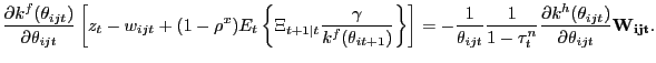 $\displaystyle \frac{\partial k^{f}(\theta_{ijt})}{\partial\theta_{ijt}} \left[ z_{t} - w_{ijt} + (1-\rho^{x}) E_{t} \left\{ \Xi_{t+1\vert t} \frac{\gamma}{k^{f} (\theta_{it+1})} \right\} \right] = - \frac{1}{\theta_{ijt}} \frac{1} {1-\tau^{n}_{t}} \frac{\partial k^{h}(\theta_{ijt})}{\partial\theta_{ijt}} \mathbf{W_{ijt}}.$