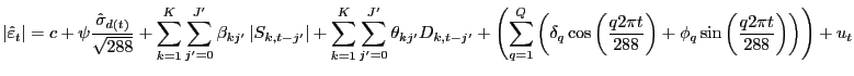 $\displaystyle \left\vert \hat{\varepsilon}_{t} \right\vert =c+\psi\frac {\hat{\sigma}_{d(t)} }{\sqrt{288} } +\sum_{k=1}^{K}\sum_{j^{\prime} =0}^{J^{\prime}}\beta_{kj^{\prime}} \left\vert S_{k,t-j^{\prime}} \right\vert +\sum_{k=1}^{K}\sum_{j^{\prime}=0}^{J^{\prime}}\theta_{kj^{\prime}} D_{k,t-j^{\prime}} +\left( \sum_{q=1}^{Q}\left( \delta_{q} \cos\left( \frac{q2\pi t}{288} \right) +\phi_{q} \sin\left( \frac{q2\pi t}{288} \right) \right) \right) +u_{t}$