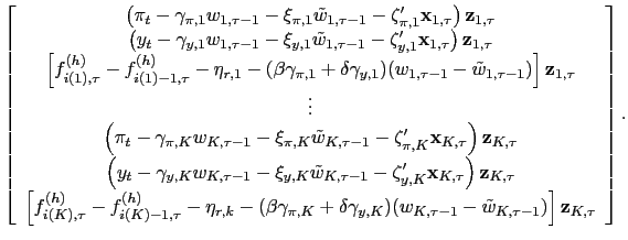 $\displaystyle \left[ \begin{array}[c]{c} \left( \pi_{t}-\gamma_{\pi,1}w_{1,\tau-1}-\xi_{\pi,1}\tilde{w}_{1,\tau -1}-\mathbf{\zeta}_{\pi,1}^{\prime}\mathbf{x}_{1,\tau}\right) \mathbf{z} _{1,\tau}\\ \left( y_{t}-\gamma_{y,1}w_{1,\tau-1}-\xi_{y,1}\tilde{w}_{1,\tau -1}-\mathbf{\zeta}_{y,1}^{\prime}\mathbf{x}_{1,\tau}\right) \mathbf{z} _{1,\tau}\\ \left[ f_{i(1),\tau}^{(h)}-f_{i(1)-1,\tau}^{(h)}-\eta_{r,1}-(\beta\gamma _{\pi,1}+\delta\gamma_{y,1})(w_{1,\tau-1}-\tilde{w}_{1,\tau-1})\right] \mathbf{z}_{1,\tau}\\ \vdots\\ \left( \pi_{t}-\gamma_{\pi,K}w_{K,\tau-1}-\xi_{\pi,K}\tilde{w}_{K,\tau -1}-\mathbf{\zeta}_{\pi,K}^{\prime}\mathbf{x}_{K,\tau}\right) \mathbf{z} _{K,\tau}\\ \left( y_{t}-\gamma_{y,K}w_{K,\tau-1}-\xi_{y,K}\tilde{w}_{K,\tau -1}-\mathbf{\zeta}_{y,K}^{\prime}\mathbf{x}_{K,\tau}\right) \mathbf{z} _{K,\tau}\\ \left[ f_{i(K),\tau}^{(h)}-f_{i(K)-1,\tau}^{(h)}-\eta_{r,k}-(\beta\gamma _{\pi,K}+\delta\gamma_{y,K})(w_{K,\tau-1}-\tilde{w}_{K,\tau-1})\right] \mathbf{z}_{K,\tau} \end{array} \right] .$