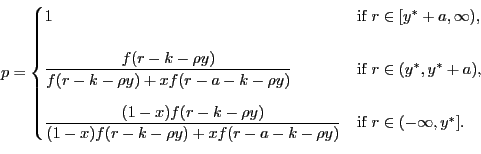 \begin{displaymath} % latex2html id marker 391 p= \begin{cases} 1 & \text{if $r\in\lbrack y^{\ast}+a,\infty)$,}\\ [15pt] \dfrac{f(r-k-\rho y)}{f(r-k-\rho y)+xf(r-a-k-\rho y)} & \text{if $r\in (y^{\ast},y^{\ast}+a)$,}\\ [15pt] \dfrac{(1-x)f(r-k-\rho y)}{(1-x)f(r-k-\rho y)+xf(r-a-k-\rho y)} & \text{if $r\in(-\infty,y^{\ast}]$.} \end{cases}\end{displaymath}