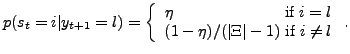 $\displaystyle p(s_{t}=i\vert y_{t+1}=l)=\left\{ \begin{array}[c]{c} \eta\text{ \ \ \ \ \ \ \ \ \ \ \ \ \ \ \ \ \ \ \ \ if }i=l\\ (1-\eta)/(\vert\Xi\vert-1)\text{ if }i\neq l \end{array} \right. .$