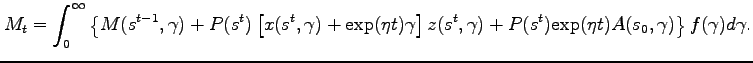 $\displaystyle M_t = \int^{\infty}_{0} \left\{ M(s^{t-1},\gamma )+P(s^t)\left[x(s^{t},\gamma ) + \textrm{exp}(\eta t) \gamma \right] z(s^{t},\gamma ) + P(s^t)\textrm{exp}(\eta t)A(s_0,\gamma) \right\} f(\gamma) d\gamma. $