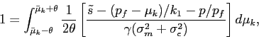 \begin{displaymath} 1=\int^{\bar\mu_k+\theta}_{\bar\mu_k-\theta} \displaystyle \frac{1}{2\theta} \left[\frac{\tilde s-(p_f-\mu_k)/k_1-p/p_f}{\gamma(\sigma_m^2+ \sigma^2_\epsilon)} \right] d\mu_k, \end{displaymath}