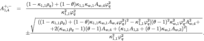 \begin{eqnarray*} A_{1,4}^{+,-} &=&\frac{(1-\kappa _{1,1}\rho _{q})+(1-\theta )\kappa _{1,1}\kappa _{w,1}A_{w,4}\varphi _{q}^{2}}{\kappa _{1,1}^{2}\varphi _{q}^{2} } \ &&\pm \frac{\sqrt{ \begin{array}{c} ((1-\kappa _{1,1}\rho _{q})+(1-\theta )\kappa _{1,1}\kappa _{w,1}A_{w,4}\varphi _{q}^{2})^{2}-\kappa _{1,1}^{2}\varphi _{q}^{2}[(\theta -1)^{2}\kappa _{w,1}^{2}\varphi _{q}^{2}A_{w,4}^{2}+ \ +2(\kappa _{w,1}\rho _{q}-1)(\theta -1)A_{w,4}+(\kappa _{1,1}A_{1,3}+(\theta -1)\kappa _{w,1}A_{w,3})^{2}] \end{array}}}{\kappa _{1,1}^{2}\varphi _{q}^{2}}. \end{eqnarray*}