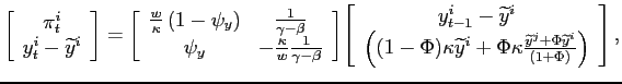 $\displaystyle \left[\begin{array}[c]{c} \pi^{i}_{t}\\ y^{i}_{t}-\widetilde{y}^{i} \end{array}\right] = \left[\begin{array}[c]{cc} \frac{w}{\kappa}\left( 1-\psi_{y}\right) & \frac{1}{\gamma-\beta}\\ \psi_{y} & -\frac{\kappa}{w}\frac{1}{\gamma-\beta}\end{array}\right] \par \left[\begin{array}[c]{c}y^{i}_{t-1}-\widetilde{y}^{i}\\ \left((1-\Phi)\kappa\widetilde{y}^{i}+\Phi\kappa\frac{\widetilde{y}^{j} +\Phi\widetilde{y}^{i}}{(1+\Phi)}\right)\end{array}\right],$