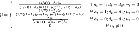 \begin{displaymath}\widehat{\mu}=\left\{ \begin{array}[c]{cc} \frac{(1/2)(1-\lambda_{J})\mu}{(1/2)(1-\lambda_{J})\mu+(1-\mu)q^{\overline{J} }s(1/2)(1-\lambda_{J})} & \text{if }a_{t}=1;d_{t}=d_{H};u_{t}=0\ \frac{(1/2)(1-\lambda_{J})\mu}{(1/2)(1-\lambda_{J})\mu+(1-\mu)q^{\overline{J} }(1-s)(1/2)(1-\lambda_{J})} & \text{if }a_{t}=1;d_{t}=d_{L};u_{t}=0\ \frac{\lambda_{J}\mu}{\lambda_{J}\mu+(1-\mu)(1-q^{\overline{J}})\lambda_{J}} & \text{if }a_{t}=0;d_{t}=d_{L};u_{t}=0\ 0 & \text{if }u_{t}\neq0 \end{array}\right. \end{displaymath}
