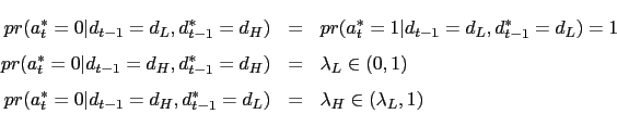 \begin{eqnarray*} pr(a^*_t=0 \vert d_{t-1}=d_L, d^*_{t-1}=d_H ) &=& pr(a^*_t=1 \vert d_{t-1}=d_L, d^*_{t-1}=d_L ) = 1 \ pr(a^*_t=0 \vert d_{t-1}=d_H, d^*_{t-1}=d_H ) &=& \lambda_L \in (0,1) \ pr(a^*_t=0 \vert d_{t-1}=d_H, d^*_{t-1}=d_L ) &=& \lambda_H \in (\lambda_L, 1) \end{eqnarray*}