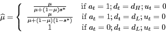 \begin{displaymath}\widehat{\mu}=\left\{ \begin{array}[c]{cc} \frac{\mu}{\mu+(1-\mu)s^{\ast}} & \text{if }a_{t}=1;d_{t}=d_{H};u_{t}=0\ \frac{\mu}{\mu+(1-\mu)(1-s^{\ast})} & \text{if }a_{t}=1;d_{t}=d_{L};u_{t}=0\ 1 & \text{if }a_{t}=0;d_{t}=d_{L};u_{t}=0 \end{array}\right. \end{displaymath}