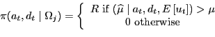 \begin{displaymath}\pi(a_{t},d_{t}\mid\Omega_{j})=\left\{ \begin{array}[c]{c} R\text{ if }(\widehat{\mu}\mid a_{t},d_{t},E\left[ u_{t}\right] )>\mu\ 0\text{ otherwise} \end{array}\right. \end{displaymath}