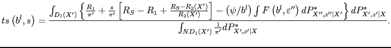 $\displaystyle ts\left( b^{l},s\right) =\frac{\int_{{\small D}_{1}\left( X^{\prime }\right) }\left\{ \frac{R_{1}}{\pi ^{\prime }}+\frac{s}{\pi ^{\prime }}\left[ R_{S}-R_{1}+\frac{R_{S}-R_{2}\left( X^{\prime }\right) }{R_{2}\left( X^{\prime }\right) }\right] -\left( \psi /b^{l}\right) \int F\left( b^{l},\varepsilon ^{\prime \prime }\right) dP_{X^{\prime \prime },z^{\prime \prime }\vert X^{\prime }}^{\ast }\right\} dP_{{\small X}^{\prime }{\small ,z} ^{\prime }{\small \vert X}}^{\ast }}{\int_{{\small ND}_{1}\left( X^{\prime }\right) }\frac{1}{\pi ^{\prime }}dP_{{\small X}^{\prime }{\small ,z} ^{\prime }{\small \vert X}}^{\ast }}.$