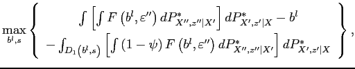 $\displaystyle \max_{b^{l},s}\left\{ \begin{array}{c} \int \left[ \int F\left( b^{l},\varepsilon ^{\prime \prime }\right) dP_{X^{\prime \prime },z^{\prime \prime }\vert X^{\prime }}^{\ast }\right] dP_{X^{\prime },z^{\prime }\vert X}^{\ast }-b^{l} \\ -\int_{D_{1}\left( b^{l},s\right) }\left[ \int \left( 1-\psi \right) F\left( b^{l},\varepsilon ^{\prime \prime }\right) dP_{X^{\prime \prime },z^{\prime \prime }\vert X^{\prime }}^{\ast }\right] dP_{X^{\prime },z^{\prime }\vert X}^{\ast } \end{array} \right\} ,$